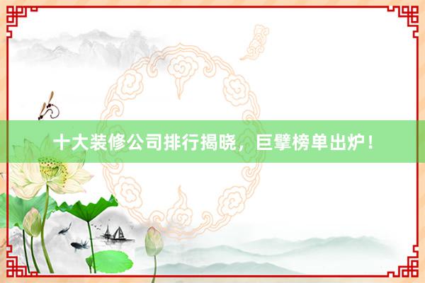 十大装修公司排行揭晓，巨擘榜单出炉！